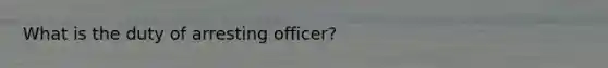 What is the duty of arresting officer?