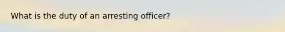 What is the duty of an arresting officer?