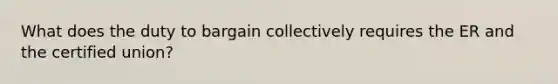 What does the duty to bargain collectively requires the ER and the certified union?