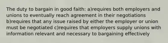 The duty to bargain in good faith: a)requires both employers and unions to eventually reach agreement in their negotiations b)requires that any issue raised by either the employer or union must be negotiated c)requires that employers supply unions with information relevant and necessary to bargaining effectively