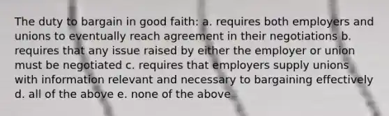 The duty to bargain in good faith: a. requires both employers and unions to eventually reach agreement in their negotiations b. requires that any issue raised by either the employer or union must be negotiated c. requires that employers supply unions with information relevant and necessary to bargaining effectively d. all of the above e. none of the above