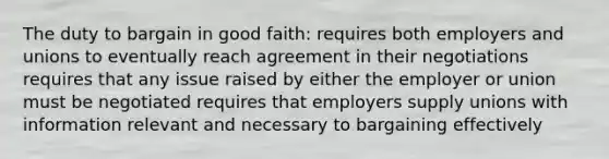 The duty to bargain in good faith: requires both employers and unions to eventually reach agreement in their negotiations requires that any issue raised by either the employer or union must be negotiated requires that employers supply unions with information relevant and necessary to bargaining effectively