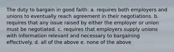 The duty to bargain in good faith: a. requires both employers and unions to eventually reach agreement in their negotiations. b. requires that any issue raised by either the employer or union must be negotiated. c. requires that employers supply unions with information relevant and necessary to bargaining effectively. d. all of the above e. none of the above