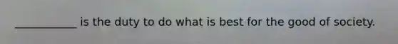 ___________ is the duty to do what is best for the good of society.
