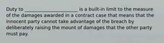 Duty to _______________________ is a built-in limit to the measure of the damages awarded in a contract case that means that the innocent party cannot take advantage of the breach by deliberately raising the mount of damages that the other party must pay.