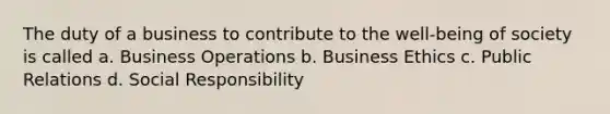 The duty of a business to contribute to the well-being of society is called a. Business Operations b. Business Ethics c. Public Relations d. Social Responsibility