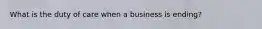 What is the duty of care when a business is ending?