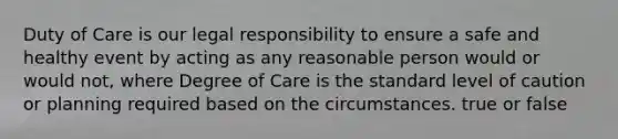 Duty of Care is our legal responsibility to ensure a safe and healthy event by acting as any reasonable person would or would not, where Degree of Care is the standard level of caution or planning required based on the circumstances. true or false