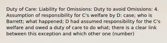 Duty of Care: Liability for Omissions: Duty to avoid Omissions: 4. Assumption of responsibility for C's welfare by D: case; who is Barrett; what happened; D had assumed responsibility for the C's welfare and owed a duty of care to do what; there is a clear link between this exception and which other one (number)