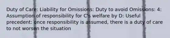 Duty of Care: Liability for Omissions: Duty to avoid Omissions: 4: Assumption of responsibility for C's welfare by D: Useful precedent: once responsibility is assumed, there is a duty of care to not worsen the situation