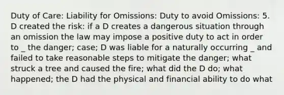 Duty of Care: Liability for Omissions: Duty to avoid Omissions: 5. D created the risk: if a D creates a dangerous situation through an omission the law may impose a positive duty to act in order to _ the danger; case; D was liable for a naturally occurring _ and failed to take reasonable steps to mitigate the danger; what struck a tree and caused the fire; what did the D do; what happened; the D had the physical and financial ability to do what