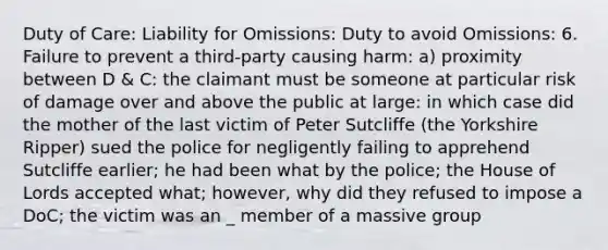 Duty of Care: Liability for Omissions: Duty to avoid Omissions: 6. Failure to prevent a third-party causing harm: a) proximity between D & C: the claimant must be someone at particular risk of damage over and above the public at large: in which case did the mother of the last victim of Peter Sutcliffe (the Yorkshire Ripper) sued the police for negligently failing to apprehend Sutcliffe earlier; he had been what by the police; the House of Lords accepted what; however, why did they refused to impose a DoC; the victim was an _ member of a massive group