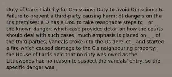 Duty of Care: Liability for Omissions: Duty to avoid Omissions: 6. Failure to prevent a third-party causing harm: d) dangers on the D's premises: a D has a DoC to take reasonable steps to _ or _ the known danger; which case provides detail on how the courts should deal with such cases; much emphasis is placed on _ _ of the third-parties; vandals broke into the Ds derelict _ and started a fire which caused damage to the C's neighbouring property; the House of Lords held that no duty was owed as the Littlewoods had no reason to suspect the vandals' entry, so the specific danger was _