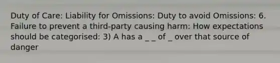 Duty of Care: Liability for Omissions: Duty to avoid Omissions: 6. Failure to prevent a third-party causing harm: How expectations should be categorised: 3) A has a _ _ of _ over that source of danger