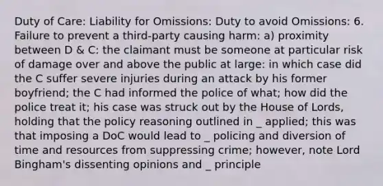 Duty of Care: Liability for Omissions: Duty to avoid Omissions: 6. Failure to prevent a third-party causing harm: a) proximity between D & C: the claimant must be someone at particular risk of damage over and above the public at large: in which case did the C suffer severe injuries during an attack by his former boyfriend; the C had informed the police of what; how did the police treat it; his case was struck out by the House of Lords, holding that the policy reasoning outlined in _ applied; this was that imposing a DoC would lead to _ policing and diversion of time and resources from suppressing crime; however, note Lord Bingham's dissenting opinions and _ principle