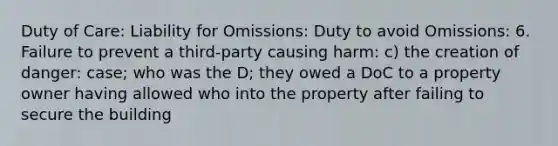 Duty of Care: Liability for Omissions: Duty to avoid Omissions: 6. Failure to prevent a third-party causing harm: c) the creation of danger: case; who was the D; they owed a DoC to a property owner having allowed who into the property after failing to secure the building