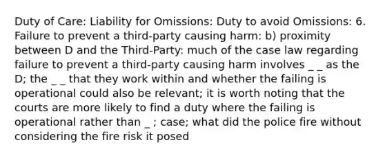 Duty of Care: Liability for Omissions: Duty to avoid Omissions: 6. Failure to prevent a third-party causing harm: b) proximity between D and the Third-Party: much of the case law regarding failure to prevent a third-party causing harm involves _ _ as the D; the _ _ that they work within and whether the failing is operational could also be relevant; it is worth noting that the courts are more likely to find a duty where the failing is operational rather than _ ; case; what did the police fire without considering the fire risk it posed