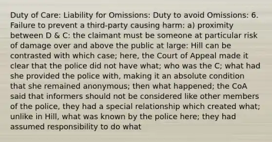 Duty of Care: Liability for Omissions: Duty to avoid Omissions: 6. Failure to prevent a third-party causing harm: a) proximity between D & C: the claimant must be someone at particular risk of damage over and above the public at large: Hill can be contrasted with which case; here, the Court of Appeal made it clear that the police did not have what; who was the C; what had she provided the police with, making it an absolute condition that she remained anonymous; then what happened; the CoA said that informers should not be considered like other members of the police, they had a special relationship which created what; unlike in Hill, what was known by the police here; they had assumed responsibility to do what