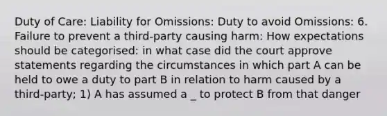 Duty of Care: Liability for Omissions: Duty to avoid Omissions: 6. Failure to prevent a third-party causing harm: How expectations should be categorised: in what case did the court approve statements regarding the circumstances in which part A can be held to owe a duty to part B in relation to harm caused by a third-party; 1) A has assumed a _ to protect B from that danger