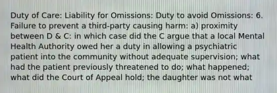 Duty of Care: Liability for Omissions: Duty to avoid Omissions: 6. Failure to prevent a third-party causing harm: a) proximity between D & C: in which case did the C argue that a local Mental Health Authority owed her a duty in allowing a psychiatric patient into the community without adequate supervision; what had the patient previously threatened to do; what happened; what did the Court of Appeal hold; the daughter was not what