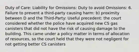 Duty of Care: Liability for Omissions: Duty to avoid Omissions: 6. Failure to prevent a third-party causing harm: b) proximity between D and the Third-Party: Useful precedent: the court considered whether the police have acquired new CS gas canisters that did not have the risk of causing damage to the building. This came under a policy matter in terms of allocation of resources, so the court held that they were not negligent for not getting better CS canisters