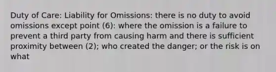 Duty of Care: Liability for Omissions: there is no duty to avoid omissions except point (6): where the omission is a failure to prevent a third party from causing harm and there is sufficient proximity between (2); who created the danger; or the risk is on what