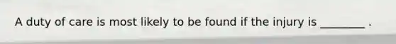 A duty of care is most likely to be found if the injury is ________ .