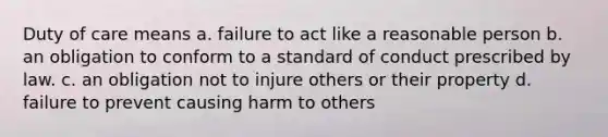 Duty of care means a. failure to act like a reasonable person b. an obligation to conform to a standard of conduct prescribed by law. c. an obligation not to injure others or their property d. failure to prevent causing harm to others