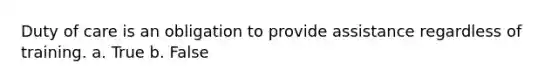 Duty of care is an obligation to provide assistance regardless of training. a. True b. False