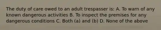 The duty of care owed to an adult trespasser is: A. To warn of any known dangerous activities B. To inspect the premises for any dangerous conditions C. Both (a) and (b) D. None of the above