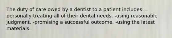 The duty of care owed by a dentist to a patient includes: -personally treating all of their dental needs. -using reasonable judgment. -promising a successful outcome. -using the latest materials.