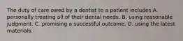 The duty of care owed by a dentist to a patient includes A. personally treating all of their dental needs. B. using reasonable judgment. C. promising a successful outcome. D. using the latest materials.