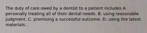 The duty of care owed by a dentist to a patient includes A. personally treating all of their dental needs. B. using reasonable judgment. C. promising a successful outcome. D. using the latest materials.