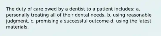 The duty of care owed by a dentist to a patient includes: a. personally treating all of their dental needs. b. using reasonable judgment. c. promising a successful outcome d. using the latest materials.