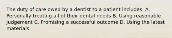 The duty of care owed by a dentist to a patient includes: A. Personally treating all of their dental needs B. Using reasonable judgement C. Promising a successful outcome D. Using the latest materials