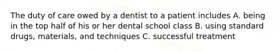 The duty of care owed by a dentist to a patient includes A. being in the top half of his or her dental school class B. using standard drugs, materials, and techniques C. successful treatment