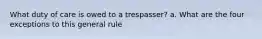 What duty of care is owed to a trespasser? a. What are the four exceptions to this general rule