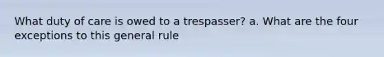 What duty of care is owed to a trespasser? a. What are the four exceptions to this general rule