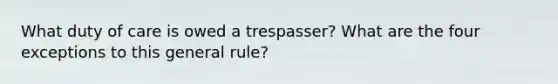 What duty of care is owed a trespasser? What are the four exceptions to this general rule?