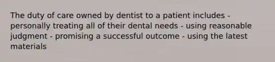 The duty of care owned by dentist to a patient includes - personally treating all of their dental needs - using reasonable judgment - promising a successful outcome - using the latest materials