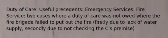 Duty of Care: Useful precedents: Emergency Services: Fire Service: two cases where a duty of care was not owed where the fire brigade failed to put out the fire (firstly due to lack of water supply, secondly due to not checking the C's premise)