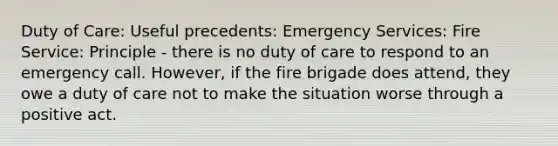 Duty of Care: Useful precedents: Emergency Services: Fire Service: Principle - there is no duty of care to respond to an emergency call. However, if the fire brigade does attend, they owe a duty of care not to make the situation worse through a positive act.