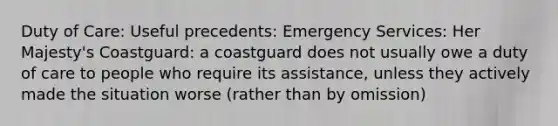 Duty of Care: Useful precedents: Emergency Services: Her Majesty's Coastguard: a coastguard does not usually owe a duty of care to people who require its assistance, unless they actively made the situation worse (rather than by omission)