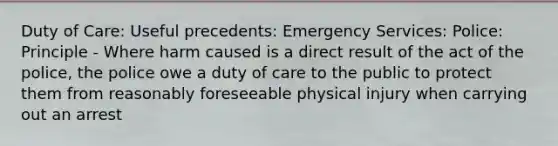 Duty of Care: Useful precedents: Emergency Services: Police: Principle - Where harm caused is a direct result of the act of the police, the police owe a duty of care to the public to protect them from reasonably foreseeable physical injury when carrying out an arrest