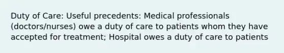 Duty of Care: Useful precedents: Medical professionals (doctors/nurses) owe a duty of care to patients whom they have accepted for treatment; Hospital owes a duty of care to patients