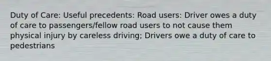 Duty of Care: Useful precedents: Road users: Driver owes a duty of care to passengers/fellow road users to not cause them physical injury by careless driving; Drivers owe a duty of care to pedestrians