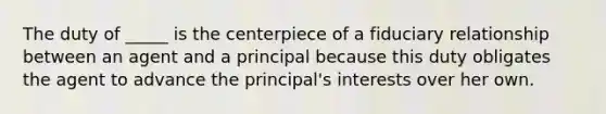 The duty of _____ is the centerpiece of a fiduciary relationship between an agent and a principal because this duty obligates the agent to advance the principal's interests over her own.