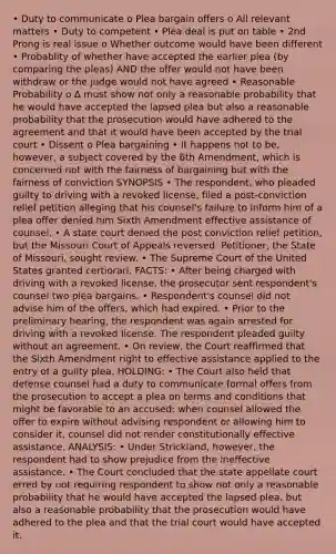 • Duty to communicate o Plea bargain offers o All relevant matters • Duty to competent • Plea deal is put on table • 2nd Prong is real issue o Whether outcome would have been different • Probablity of whether have accepted the earlier plea (by comparing the pleas) AND the offer would not have been withdraw or the judge would not have agreed • Reasonable Probability o ∆ must show not only a reasonable probability that he would have accepted the lapsed plea but also a reasonable probability that the prosecution would have adhered to the agreement and that it would have been accepted by the trial court • Dissent o Plea bargaining • It happens not to be, however, a subject covered by the 6th Amendment, which is concerned not with the fairness of bargaining but with the fairness of conviction SYNOPSIS • The respondent, who pleaded guilty to driving with a revoked license, filed a post-conviction relief petition alleging that his counsel's failure to inform him of a plea offer denied him Sixth Amendment effective assistance of counsel. • A state court denied the post conviction relief petition, but the Missouri Court of Appeals reversed. Petitioner, the State of Missouri, sought review. • The Supreme Court of the United States granted certiorari. FACTS: • After being charged with driving with a revoked license, the prosecutor sent respondent's counsel two plea bargains. • Respondent's counsel did not advise him of the offers, which had expired. • Prior to the preliminary hearing, the respondent was again arrested for driving with a revoked license. The respondent pleaded guilty without an agreement. • On review, the Court reaffirmed that the Sixth Amendment right to effective assistance applied to the entry of a guilty plea. HOLDING: • The Court also held that defense counsel had a duty to communicate formal offers from the prosecution to accept a plea on terms and conditions that might be favorable to an accused; when counsel allowed the offer to expire without advising respondent or allowing him to consider it, counsel did not render constitutionally effective assistance. ANALYSIS: • Under Strickland, however, the respondent had to show prejudice from the ineffective assistance. • The Court concluded that the state appellate court erred by not requiring respondent to show not only a reasonable probability that he would have accepted the lapsed plea, but also a reasonable probability that the prosecution would have adhered to the plea and that the trial court would have accepted it.