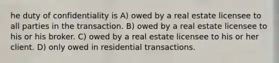 he duty of confidentiality is A) owed by a real estate licensee to all parties in the transaction. B) owed by a real estate licensee to his or his broker. C) owed by a real estate licensee to his or her client. D) only owed in residential transactions.