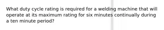 What duty cycle rating is required for a welding machine that will operate at its maximum rating for six minutes continually during a ten minute period?
